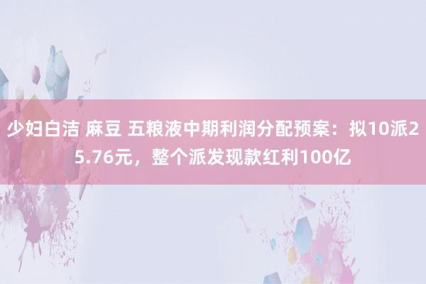 少妇白洁 麻豆 五粮液中期利润分配预案：拟10派25.76元，整个派发现款红利100亿