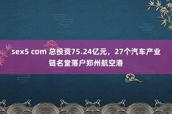 sex5 com 总投资75.24亿元，27个汽车产业链名堂落户郑州航空港