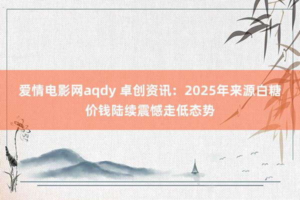 爱情电影网aqdy 卓创资讯：2025年来源白糖价钱陆续震憾走低态势