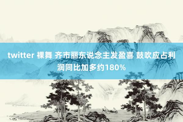 twitter 裸舞 齐市丽东说念主发盈喜 鼓吹应占利润同比加多约180%