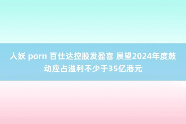 人妖 porn 百仕达控股发盈喜 展望2024年度鼓动应占溢利不少于35亿港元