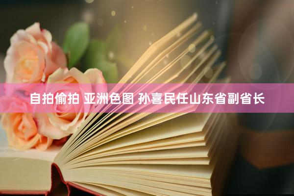 自拍偷拍 亚洲色图 孙喜民任山东省副省长